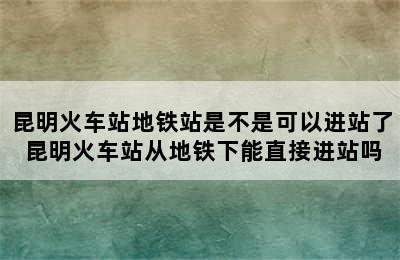 昆明火车站地铁站是不是可以进站了 昆明火车站从地铁下能直接进站吗